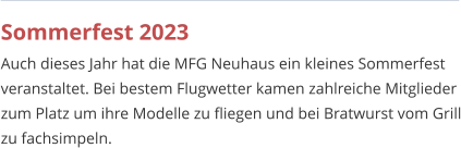 Sommerfest 2023 Auch dieses Jahr hat die MFG Neuhaus ein kleines Sommerfest veranstaltet. Bei bestem Flugwetter kamen zahlreiche Mitglieder zum Platz um ihre Modelle zu fliegen und bei Bratwurst vom Grill zu fachsimpeln.