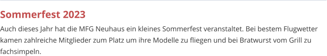 Sommerfest 2023 Auch dieses Jahr hat die MFG Neuhaus ein kleines Sommerfest veranstaltet. Bei bestem Flugwetter kamen zahlreiche Mitglieder zum Platz um ihre Modelle zu fliegen und bei Bratwurst vom Grill zu fachsimpeln.