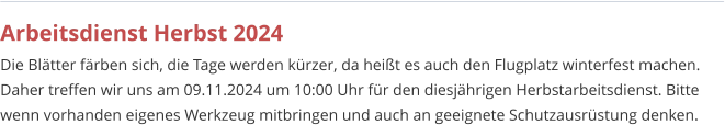 Arbeitsdienst Herbst 2024 Die Blätter färben sich, die Tage werden kürzer, da heißt es auch den Flugplatz winterfest machen. Daher treffen wir uns am 09.11.2024 um 10:00 Uhr für den diesjährigen Herbstarbeitsdienst. Bitte wenn vorhanden eigenes Werkzeug mitbringen und auch an geeignete Schutzausrüstung denken.