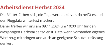 Arbeitsdienst Herbst 2024 Die Blätter färben sich, die Tage werden kürzer, da heißt es auch den Flugplatz winterfest machen. Daher treffen wir uns am 09.11.2024 um 10:00 Uhr für den diesjährigen Herbstarbeitsdienst. Bitte wenn vorhanden eigenes Werkzeug mitbringen und auch an geeignete Schutzausrüstung denken.